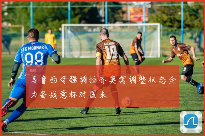 马鲁西奇强调拉齐奥需调整状态全力备战意杯对国米