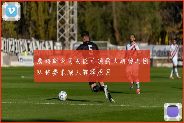詹姆斯合同或低于顶薪文胖称其团队将要求湖人解释原因