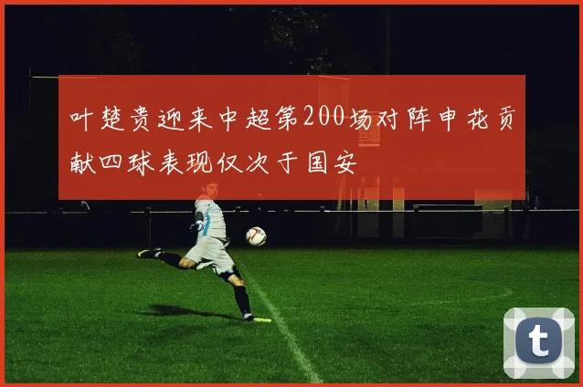 叶楚贵迎来中超第200场对阵申花贡献四球表现仅次于国安