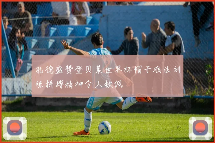 孔德盛赞登贝莱世界杯帽子戏法训练拼搏精神令人钦佩