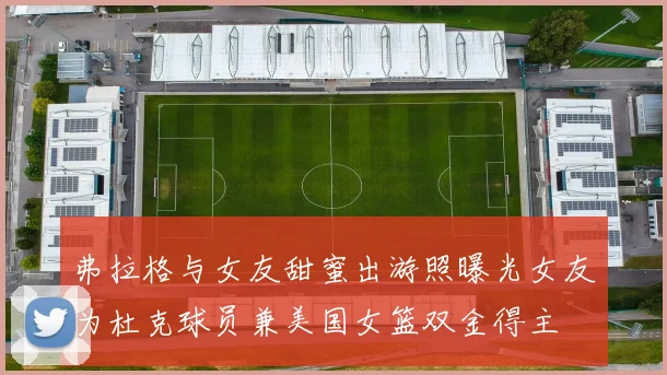 弗拉格与女友甜蜜出游照曝光女友为杜克球员兼美国女篮双金得主