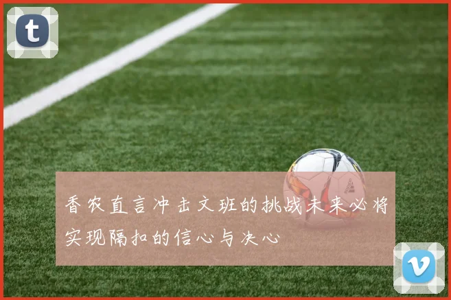 香农直言冲击文班的挑战未来必将实现隔扣的信心与决心