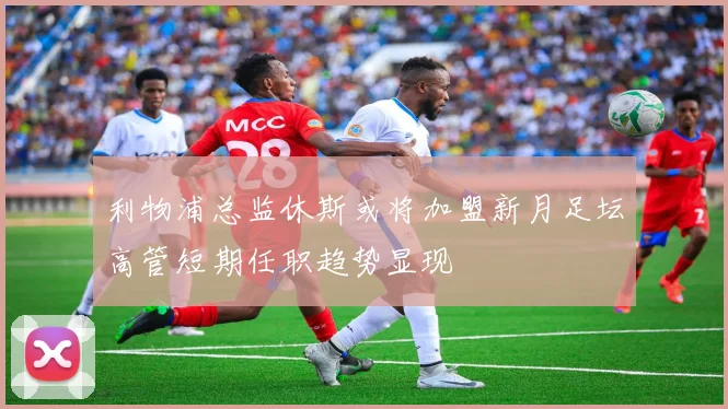 利物浦总监休斯或将加盟新月足坛高管短期任职趋势显现