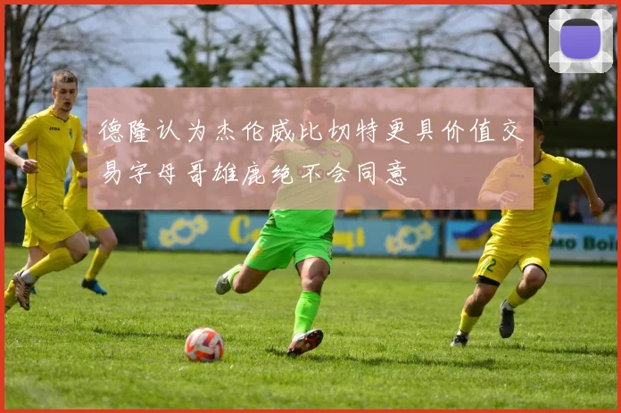 德隆认为杰伦威比切特更具价值交易字母哥雄鹿绝不会同意