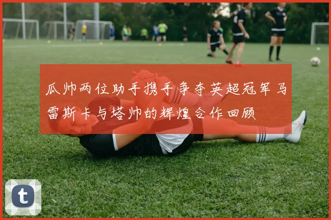 瓜帅两位助手携手争夺英超冠军马雷斯卡与塔帅的辉煌合作回顾