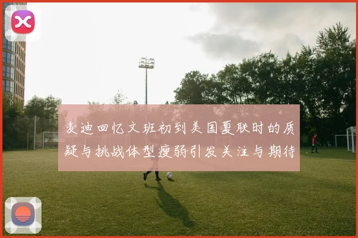麦迪回忆文班初到美国夏联时的质疑与挑战体型瘦弱引发关注与期待