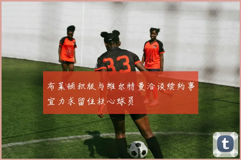 布莱顿积极与维尔特曼洽谈续约事宜力求留住核心球员