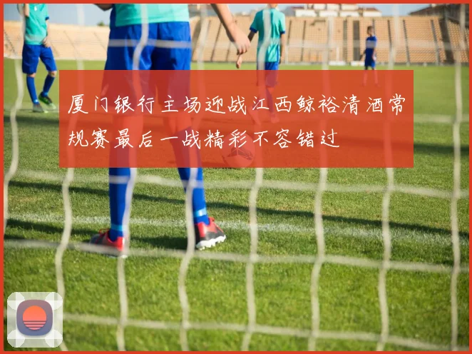 厦门银行主场迎战江西鲸裕清酒常规赛最后一战精彩不容错过