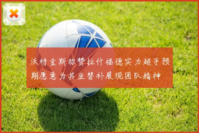 沃特金斯称赞拉什福德实力超乎预期愿意为其坐替补展现团队精神