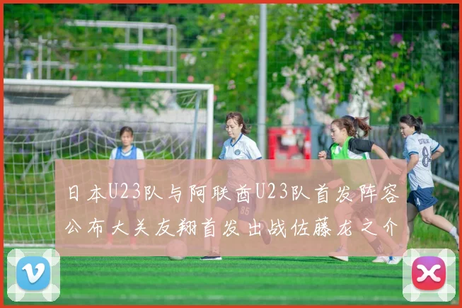 日本U23队与阿联酋U23队首发阵容公布大关友翔首发出战佐藤龙之介替补待命