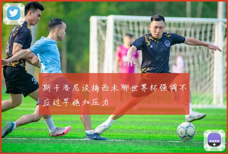 斯卡洛尼谈梅西未聊世界杯强调不应过早施加压力