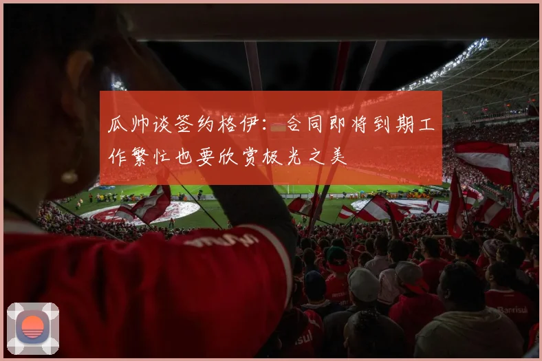 瓜帅谈签约格伊：合同即将到期工作繁忙也要欣赏极光之美