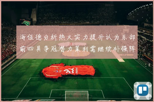 海伍德分析热火实力提升认为东部前四具争冠潜力莱利需继续补强阵容
