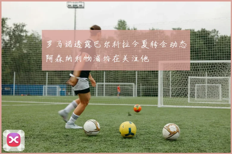 罗马诺透露巴尔科拉今夏转会动态阿森纳利物浦均在关注他