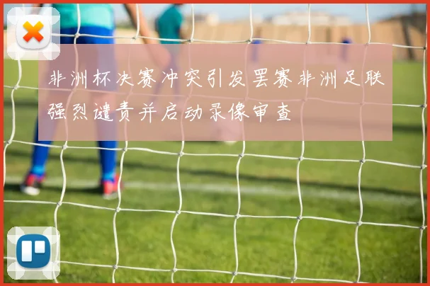 非洲杯决赛冲突引发罢赛非洲足联强烈谴责并启动录像审查