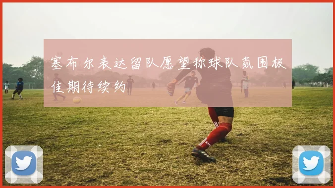 塞布尔表达留队愿望称球队氛围极佳期待续约