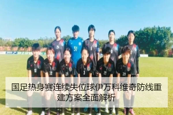 国足热身赛连续失位球伊万科维奇防线重建方案全面解析
